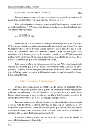96
EFICIÊNCIA ENERGÉTICA: TEORIA E PRÁTICA
(3.3)
Onde Io é a corrente em vazio em percentagem da nominal, p é o número de
pares de pólos do motor e PN
é a sua potência nominal em (cv).
Uma estimativa do rendimento de operação (%) pode ser feita com a medida
da potência elétrica, PE
(kW) requerida da rede, usando um wattímetro alicate, atra-
vés da seguinte expressão:
(3.4)
Como afirmado anteriormente, se o fator de carregamento for maior que
75%, o motor poderá ser considerado adequado para a carga que aciona. Este valor
foi escolhido baseado em diversos fatores, dentre os quais, por saber que o rendi-
mento máximo de um motor não se encontra à plena carga, mas em algum ponto
entre 80% e 90% de carregamento. Sendo assim, o rendimento a 75% de carga será
praticamente o mesmo a plena carga. Adicionalmente, a adoção de um fator de se-
gurança (não maior do que este!) é sempre bem-vindo.
Entretanto, um fator de carregamento menor que 75%, embora apresente
indícios, não garante que o motor esteja sobre-dimensionado. A análise de carre-
gamento concerne apenas ao regime permanente. Antes de se tomar uma decisão
mais definitiva, devem-se realizar análises relacionadas ao regime transitório de par-
tida e análise térmica.
3.5. ANÁLISE DO PROCESSO DINÂMICO
O sobre-dimensionamento de motores pode ocorrer na operação normal
dos sistemas industriais quando, após a queima de um motor, o mesmo seja substi-
tuído por outro de maior potência. Entretanto, isto também pode ocorrer durante a
fase de especificação de um novo motor, devido à falta de informações a respeito do
comportamento dinâmico do motor ou da própria carga acionada.
Por outro lado, mesmo sabendo-se que um motor está sobre-dimensionado,
a mesma falta de informação torna a tomada de decisão pela substituição de um
motor mais adequado uma tarefa muito difícil, posto que, muitas vezes, o sobre-di-
mensionamento de um motor é uma real necessidade para a partida e aceleração de
cargas de alta inércia e de alto conjugado resistente.
A questão é: O motor novo, de menor potência, será capaz de atender as
necessidades do processo de partida?
 