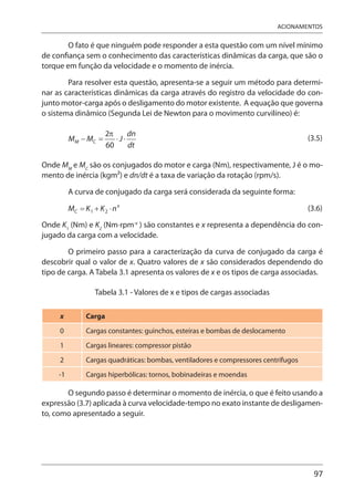 97
ACIONAMENTOS
O fato é que ninguém pode responder a esta questão com um nível mínimo
de confiança sem o conhecimento das características dinâmicas da carga, que são o
torque em função da velocidade e o momento de inércia.
Para resolver esta questão, apresenta-se a seguir um método para determi-
nar as características dinâmicas da carga através do registro da velocidade do con-
junto motor-carga após o desligamento do motor existente. A equação que governa
o sistema dinâmico (Segunda Lei de Newton para o movimento curvilíneo) é:
(3.5)
Onde MM
e MC
são os conjugados do motor e carga (Nm), respectivamente, J é o mo-
mento de inércia (kgm2) e dn/dt é a taxa de variação da rotação (rpm/s).
A curva de conjugado da carga será considerada da seguinte forma:
(3.6)
Onde K1
(Nm) e K2
(Nm⋅rpm-x
) são constantes e x representa a dependência do con-
jugado da carga com a velocidade.
O primeiro passo para a caracterização da curva de conjugado da carga é
descobrir qual o valor de x. Quatro valores de x são considerados dependendo do
tipo de carga. A Tabela 3.1 apresenta os valores de x e os tipos de carga associadas.
Tabela 3.1 - Valores de x e tipos de cargas associadas
x Carga
0 Cargas constantes: guinchos, esteiras e bombas de deslocamento
1 Cargas lineares: compressor pistão
2 Cargas quadráticas: bombas, ventiladores e compressores centrífugos
-1 Cargas hiperbólicas: tornos, bobinadeiras e moendas
O segundo passo é determinar o momento de inércia, o que é feito usando a
expressão (3.7) aplicada à curva velocidade-tempo no exato instante de desligamen-
to, como apresentado a seguir.
 
