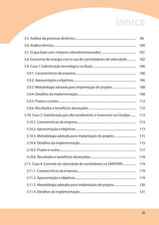 XI
3.5. Análise do processo dinâmico ................................................................................ 96
3.6. Análise térmica ............................................................................................................. 100
3.7. O que fazer com motores sobredimensionados ............................................. 101
3.8. Economia de energia com o uso de controladores de velocidade............ 102
3.9. Caso 1: Substituição tecnológica na Buaiz ......................................................... 106
3.9.1. Características da empresa................................................................................ 106
3.9.2. Apresentação e objetivos................................................................................... 106
3.9.3. Metodologia adotada para implantação do projeto................................ 108
3.9.4. Detalhes da implementação............................................................................. 108
3.9.5. Prazos e custos....................................................................................................... 112
3.9.6. Resultados e benefícios alcançados............................................................... 112
3.10. Caso 3: Substituição por alto rendimento e inversores na Cocelpa........ 113
3.10.1. Características da empresa.............................................................................. 113
3.10.2. Apresentação e objetivos ................................................................................ 113
3.10.3. Metodologia adotada para implantação do projeto............................. 115
3.10.4. Detalhes da implementação........................................................................... 115
3.10.5. Prazos e custos..................................................................................................... 117
3.10.6. Resultados e benefícios alcançados............................................................. 118
3.11. Caso 4: Controle da velocidade de ventiladores na SANTHER.................. 119
3.11.1. Características da empresa.............................................................................. 119
3.11.2. Apresentação e objetivos ................................................................................ 119
3.11.3. Metodologia adotada para implantação do projeto............................. 120
3.11.4. Detalhes da implementação........................................................................... 121
ÍNDICE
 