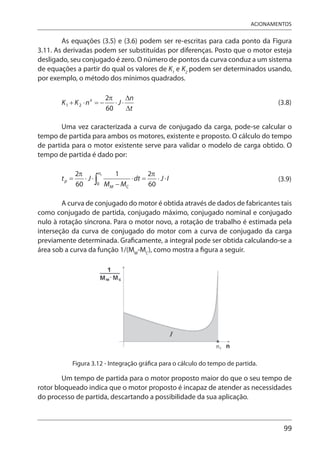 99
ACIONAMENTOS
As equações (3.5) e (3.6) podem ser re-escritas para cada ponto da Figura
3.11. As derivadas podem ser substituídas por diferenças. Posto que o motor esteja
desligado, seu conjugado é zero. O número de pontos da curva conduz a um sistema
de equações a partir do qual os valores de K1
e K2
podem ser determinados usando,
por exemplo, o método dos mínimos quadrados.
(3.8)
Uma vez caracterizada a curva de conjugado da carga, pode-se calcular o
tempo de partida para ambos os motores, existente e proposto. O cálculo do tempo
de partida para o motor existente serve para validar o modelo de carga obtido. O
tempo de partida é dado por:
(3.9)
A curva de conjugado do motor é obtida através de dados de fabricantes tais
como conjugado de partida, conjugado máximo, conjugado nominal e conjugado
nulo à rotação síncrona. Para o motor novo, a rotação de trabalho é estimada pela
interseção da curva de conjugado do motor com a curva de conjugado da carga
previamente determinada. Graficamente, a integral pode ser obtida calculando-se a
área sob a curva da função 1/(MM
-MC
), como mostra a figura a seguir.
Figura 3.12 - Integração gráfica para o cálculo do tempo de partida.
Um tempo de partida para o motor proposto maior do que o seu tempo de
rotor bloqueado indica que o motor proposto é incapaz de atender as necessidades
do processo de partida, descartando a possibilidade da sua aplicação.
 