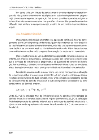 100
EFICIÊNCIA ENERGÉTICA: TEORIA E PRÁTICA
Por outro lado, um tempo de partida menor do que o tempo de rotor blo-
queado não garante que o motor atual possa ser substituído pelo motor propos-
to já que existem regimes de operação. Sucessivas partidas e paradas, exigem o
sobre-dimensionamento do motor por questões térmicas. Um procedimento sim-
plificado para verificar o comportamento térmico de um motor é apresentado a
seguir.
3.6. ANÁLISE TÉRMICA
O conhecimento de que um motor está operando com baixo fator de carre-
gamento e com um tempo de partida muito aquém do seu tempo de rotor bloquea-
do são indicativos de sobre-dimensionamento, mas não são argumentos suficientes
para declarar se um motor está ou não sobre-dimensionado. Além destes fatores,
uma análise térmica sobre todo o regime de operação do motor se faz necessária.
O desenvolvimento de um modelo térmico completo é muito complexo. No
entanto, um modelo simplificado, conservador, pode ser construído considerando
que a elevação de temperatura é proporcional ao quadrado da corrente de opera-
ção. Por outro lado, a diferença de temperatura do motor em relação à do ambiente,
aliada à rotação do motor, são as principais variáveis relacionadas à troca de calor.
Entretanto, considerando o motor como um corpo homogêneo, a elevação
de temperatura sobre a temperatura ambiente (Δθ) em um determinado período é
resultado do somatório de duas componentes: uma componente crescente devido
ao carregamento do período em análise, e outra componente decrescente da tem-
peratura final do período anterior.
(3.10)
Onde ΔθF
(°C) é a elevação final de temperatura que, na condição de operação do
período em análise, o motor alcançaria em regime permanente, Δθ0
(°C) é a elevação
final de temperatura do período anterior, t (s) é a duração do período em análise, TA
(s) é a constante de aquecimento do motor. Os valores de ΔθF
e TA
são mostrados na
Tabela 3.2.
 