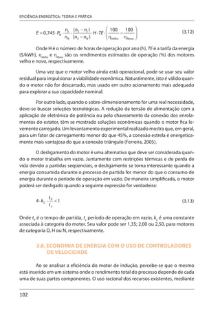 102
EFICIÊNCIA ENERGÉTICA: TEORIA E PRÁTICA
(3.12)
Onde H é o número de horas de operação por ano (h), TE é a tarifa da energia
($/kWh), ηVelho
e ηNovo
são os rendimentos estimados de operação (%) dos motores
velho e novo, respectivamente.
Uma vez que o motor velho ainda está operacional, pode-se usar seu valor
residual para impulsionar a viabilidade econômica. Naturalmente, isto é válido quan-
do o motor não for descartado, mas usado em outro acionamento mais adequado
para explorar a sua capacidade nominal.
Por outro lado, quando o sobre-dimensionamento for uma real necessidade,
deve-se buscar soluções tecnológicas. A redução da tensão de alimentação com a
aplicação de eletrônica de potência ou pelo chaveamento da conexão dos enrola-
mentos do estator, têm se mostrado soluções econômicas quando o motor fica le-
vemente carregado. Um levantamento experimental realizado mostra que, em geral,
para um fator de carregamento menor do que 45%, a conexão estrela é energetica-
mente mais vantajosa do que a conexão triângulo (Ferreira, 2005).
O desligamento do motor é uma alternativa que deve ser considerada quan-
do o motor trabalha em vazio. Juntamente com restrições térmicas e de perda de
vida devido a partidas seqüenciais, o desligamento se torna interessante quando a
energia consumida durante o processo de partida for menor do que o consumo de
energia durante o período de operação em vazio. De maneira simplificada, o motor
poderá ser desligado quando a seguinte expressão for verdadeira:
(3.13)
Onde tP
é o tempo de partida, tv
período de operação em vazio, kC
é uma constante
associada à categoria do motor. Seu valor pode ser 1,35; 2,00 ou 2,50, para motores
de categoria D, H ou N, respectivamente.
3.8. ECONOMIA DE ENERGIA COM O USO DE CONTROLADORES
DE VELOCIDADE
Ao se analisar a eficiência do motor de indução, percebe-se que o mesmo
está inserido em um sistema onde o rendimento total do processo depende de cada
uma de suas partes componentes. O uso racional dos recursos existentes, mediante
 
