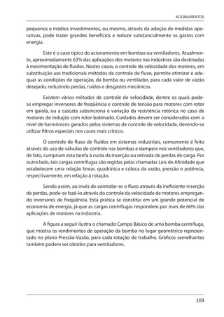 103
ACIONAMENTOS
pequenos e médios investimentos, ou mesmo, através da adoção de medidas ope-
rativas, pode trazer grandes benefícios e reduzir substancialmente os gastos com
energia.
Este é o caso típico do acionamento em bombas ou ventiladores. Atualmen-
te, aproximadamente 63% das aplicações dos motores nas indústrias são destinadas
à movimentação de fluidos. Nestes casos, o controle de velocidade dos motores, em
substituição aos tradicionais métodos de controle de fluxo, permite otimizar e ade-
quar as condições de operação, da bomba ou ventilador, para cada valor de vazão
desejado, reduzindo perdas, ruídos e desgastes mecânicos.
Existem vários métodos de controle de velocidade, dentre os quais pode-
se empregar inversores de freqüência e controle de tensão para motores com rotor
em gaiola, ou a cascata subsíncrona e variação da resistência rotórica no caso de
motores de indução com rotor bobinado. Cuidados devem ser considerados com o
nível de harmônicos gerados pelos sistemas de controle de velocidade, devendo-se
utilizar filtros especiais nos casos mais críticos.
O controle de fluxo de fluídos em sistemas industriais, comumente é feito
através do uso de válvulas de controle nas bombas e dampers nos ventiladores que,
de fato, cumpriam esta tarefa à custa da inserção ou retirada de perdas de carga. Por
outro lado, tais cargas centrífugas são regidas pelas chamadas Leis de Afinidade que
estabelecem uma relação linear, quadrática e cúbica da vazão, pressão e potência,
respectivamente, em relação à rotação.
Sendo assim, ao invés de controlar-se o fluxo através da ineficiente inserção
de perdas, pode-se fazê-lo através do controle da velocidade de motores empregan-
do inversores de freqüência. Esta prática se constitui em um grande potencial de
economia de energia, já que as cargas centrífugas respondem por mais de 60% das
aplicações de motores na indústria.
A figura a seguir ilustra o chamado Campo Básico de uma bomba centrífuga,
que mostra os rendimentos de operação da bomba no lugar geométrico represen-
tado no plano Pressão-Vazão, para cada rotação de trabalho. Gráficos semelhantes
também podem ser obtidos para ventiladores.
 