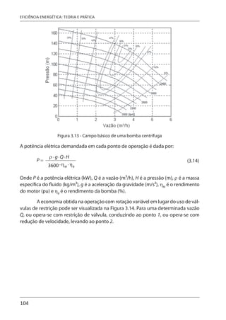 104
EFICIÊNCIA ENERGÉTICA: TEORIA E PRÁTICA
Figura 3.13 - Campo básico de uma bomba centrífuga
A potência elétrica demandada em cada ponto de operação é dada por:
(3.14)
Onde P é a potência elétrica (kW), Q é a vazão (m3/h), H é a pressão (m), ρ é a massa
específica do fluido (kg/m3), g é a aceleração da gravidade (m/s2), ηM
é o rendimento
do motor (pu) e ηB
é o rendimento da bomba (%).
A economia obtida na operação com rotação variável em lugar do uso de vál-
vulas de restrição pode ser visualizada na Figura 3.14. Para uma determinada vazão
Q, ou opera-se com restrição de válvula, conduzindo ao ponto 1, ou opera-se com
redução de velocidade, levando ao ponto 2.
 