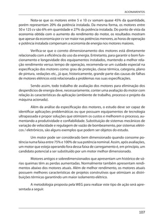 107
ACIONAMENTOS
Nota-se que os motores entre 5 e 10 cv somam quase 45% da quantidade,
porém representam 20% da potência instalada. Da mesma forma, os motores entre
50 e 125 cv são 6% em quantidade e 27% da potência instalada. Do ponto de vista da
economia obtida com o aumento do rendimento do motor, os resultados mostram
que apesar da economia por cv ser maior nas potências menores, as horas de operação
e potência instalada compensam a economia de energia nos motores maiores.
Verifica-se que o correto dimensionamento dos motores está diretamente
relacionado com a eficiência do uso da energia. Entretanto, para garantir o bom fun-
cionamento e longevidade dos equipamentos instalados, mantendo a melhor rela-
ção rendimento versus tempo de operação, recomenda-se um cuidado especial na
especificação dos motores como: grau de proteção, classe térmica, categoria, plano
de pintura, vedações etc., já que, historicamente, grande parte das causas de falhas
de motores elétricos está relacionada a problemas nas suas especificações.
Sendo assim, todo trabalho de avaliação dos motores para eliminação dos
desperdícios de energia deve, necessariamente, conter uma avaliação do motor com
relação às características da aplicação (ambiente de trabalho, processo e projeto da
máquina acionada).
Além da análise da especificação dos motores, o estudo deve ser capaz de
identificar aplicações problemáticas ou que possuam equipamentos de tecnologia
ultrapassada e propor soluções que otimizem os custos e melhorem o processo, au-
mentando a produtividade e confiabilidade. Substituição de sistemas mecânicos de
variação de velocidade e regulagem de vazão de bombeamento, por sistemas elétri-
cos / eletrônicos, são alguns exemplos que podem ser objetos do estudo.
Um motor pode ser considerado bem dimensionado quando consome po-
tência numa faixa entre 75% e 100% de sua potência nominal. Assim, após avaliações,
um motor que esteja operando fora dessa faixa de carregamento é, em princípio, um
candidato potencial a ser substituído por um motor melhor dimensionado.
Motores antigos e sobredimensionados que apresentam um histórico de vá-
rias queimas têm as perdas aumentadas. Normalmente também apresentam rendi-
mentos abaixo dos motores atuais. Além de melhor rendimento, os motores atuais
possuem melhores características de projetos construtivos que otimizam as distri-
buições térmicas garantindo um maior isolamento elétrico.
A metodologia proposta pela WEG para realizar este tipo de ação será apre-
sentada a seguir.
 