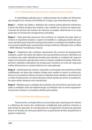 108
EFICIÊNCIA ENERGÉTICA: TEORIA E PRÁTICA
3.9.3. Metodologia adotada para implantação do projeto
A metodologia aplicada para a implementação das medidas de eficientiza-
ção energética em motores foi dividida em 5 etapas, que estão descritas abaixo:
Etapa 1 – Análise dos dados e definição dos motores potencialmente ineficientes:
A partir dos dados de placa dos motores e das medidas de corrente em regime per-
manente do universo de motores de interesse no projeto, determinou-se os casos
potenciais em função dos carregamentos calculados.
Etapa 2 – Visão geral dos processos: Para conhecer as variações de carga sobre os
motores é importante levantar o regime de trabalho e a aplicação dentro dos pro-
cessos de fabricação. Desta forma foi possível avaliar as condições de trabalho e fazer
uma correta especificação, aumentando o tempo médio de utilização entre as falhas
– MTBF (Medium Time Between Failure).
Etapa 3 – Diagnóstico das condições operacionais: No universo de equipamentos
avaliados, a partir da análise dos dados e da visão geral dos processos, identificou-se
os motores que estão sobredimensionados para atender as condições de carga em
regime e/ou durante a partida, bem como os motores subdimensionados. Nesta eta-
pa foram utilizados analisadores de energia para monitorar as curvas de carga para
melhor dimensionar os motores elétricos em cada aplicação.
Etapa 4 – Substituição dos motores. Seguindo as orientações do estudo foram feitas
modificações nas bases dos motores antigos para receber os novos na mesma po-
tência ou com potência inferior. Durante a realização deste trabalho, o alinhamento é
um fator fundamental a ser observado para reduzir perdas por atrito no acoplamen-
to e para reduzir despesas com manutenção.
Etapa 5 – Medições para a avaliação de resultados. Da mesma forma que foram reali-
zadas as medições antes da implementação, as medições com os novos equipamen-
tos permite comparar os resultados obtidos pelo projeto.
3.9.4. Detalhes da implementação
Teoricamente, a energia elétrica economizada pela substituição de motores
é a diferença do inverso dos rendimentos multiplicada pela potência mecânica e
pelo tempo de operação. As considerações do carregamento no ponto de operação
devem ser levadas em conta para determinar os parâmetros do fator de potência e o
próprio rendimento.
 