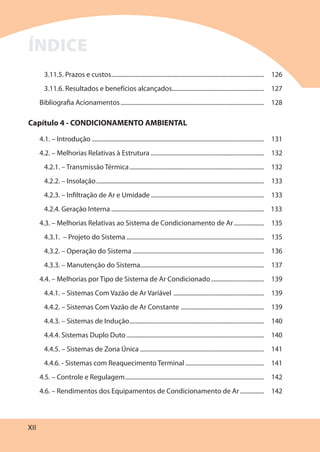 XII
3.11.5. Prazos e custos..................................................................................................... 126
3.11.6. Resultados e benefícios alcançados............................................................. 127
Bibliografia Acionamentos............................................................................................... 128
Capítulo 4 - CONDICIONAMENTO AMBIENTAL
4.1. – Introdução .................................................................................................................. 131
4.2. – Melhorias Relativas à Estrutura ........................................................................... 132
4.2.1. – Transmissão Térmica......................................................................................... 132
4.2.2. – Insolação............................................................................................................... 133
4.2.3. – Infiltração de Ar e Umidade........................................................................... 133
4.2.4. Geração Interna ..................................................................................................... 133
4.3. – Melhorias Relativas ao Sistema de Condicionamento de Ar.................... 135
4.3.1. – Projeto do Sistema ........................................................................................... 135
4.3.2. – Operação do Sistema ....................................................................................... 136
4.3.3. – Manutenção do Sistema.................................................................................. 137
4.4. – Melhorias por Tipo de Sistema de Ar Condicionado................................... 139
4.4.1. – Sistemas Com Vazão de Ar Variável ............................................................ 139
4.4.2. – Sistemas Com Vazão de Ar Constante ....................................................... 139
4.4.3. – Sistemas de Indução......................................................................................... 140
4.4.4. Sistemas Duplo Duto........................................................................................... 140
4.4.5. – Sistemas de Zona Única .................................................................................. 141
4.4.6. - Sistemas com Reaquecimento Terminal .................................................... 141
4.5. – Controle e Regulagem............................................................................................ 142
4.6. – Rendimentos dos Equipamentos de Condicionamento de Ar................ 142
ÍNDICE
 