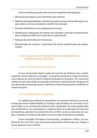113
ACIONAMENTOS
Outros benefícios gerados pelo estudo de engenharia de aplicação:
Otimização da relação custo X benefícios dos motores
Melhoria da disponibilidade e eficiência da planta através da identificação e atu-
ação sobre os motores obsoletos e de difícil manutenção
Garantia da eficiência no uso adequado da energia
Identificação e adequação de motores com elevados custos de manutenção de-
vido a freqüentes falhas em função da má especificação
Redução das demandas de manutenção
Disseminação do conceito / importância da correta especificação dos equipa-
mentos
3.10. CASO 2: SUBSTITUIÇÃO POR ALTO RENDIMENTO E
INVERSORES NA COCELPA
3.10.1. Características da empresa
O caso apresentado relata as ações de aumento de eficiência com a substi-
tuição de motores elétricos na Cocelpa – Companhia de Celulose e Papel do Paraná,
uma empresa do ramo de Papel e Celulose localizada em Araucária / PR. A estrutura
tarifária no início do estudo corresponde à tarifa horo-sazonal Azul do sub-grupo A4
com demandas contratadas iguais a 5.000 kW no horário fora de ponta e 4.000 kW no
horário de ponta.
3.10.2. Apresentação e objetivos
As medidas para redução do desperdício e aumento da eficiência no uso de
energia que foram implementadas na Cocelpa, estão divididas em suas áreas. A pri-
meira refere-se ao aumento da eficiência pela substituição do motor padrão pelo
alto rendimento e seu acionamento. A segunda refere-se à aplicação de inversores
de freqüência, aplicados no acionamento de um filtro circular no processo de seca-
gem, instalados na máquina de papel e outro no motor da bomba de captação.
Foram estudados 28 motores entre bombas, ventiladores e filtros, com po-
tência de 30 cv até 350 cv que funcionam praticamente 24 horas por dia. A figura a
seguir apresenta estes motores.
•
•
•
•
•
•
 