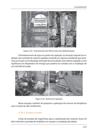 117
ACIONAMENTOS
Figura 3.25 - Acionamento dos Filtros antes da implementação
O bombeamento de água no ponto da captação na situação original era re-
alizado sem controle do volume captado, havendo um volume excedente que retor-
nava ao rio por uma tubulação chamada de recirculação. Este volume captado a mais
significava um desperdício de energia que poderia ser evitado com a instalação de
um controle da vazão.
Figura 3.26 - Bomba de Captação
Nesta situação, também foi proposta a aplicação do inversor de freqüência
com o motor de alto rendimento.
3.10.5. Prazos e custos
A fase de estudos de engenharia, para a substituição dos motores, levou 45
dias incluindo o período de medições em campo e a avaliação dos dados.
4
 