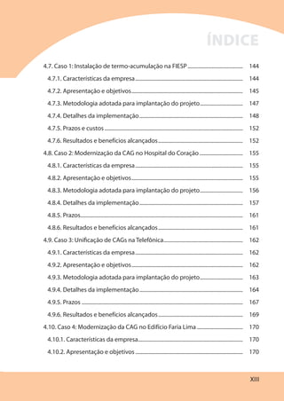 XIII
4.7. Caso 1: Instalação de termo-acumulação na FIESP......................................... 144
4.7.1. Características da empresa................................................................................ 144
4.7.2. Apresentação e objetivos................................................................................... 145
4.7.3. Metodologia adotada para implantação do projeto................................ 147
4.7.4. Detalhes da implementação............................................................................. 148
4.7.5. Prazos e custos....................................................................................................... 152
4.7.6. Resultados e benefícios alcançados............................................................... 152
4.8. Caso 2: Modernização da CAG no Hospital do Coração ................................ 155
4.8.1. Características da empresa................................................................................ 155
4.8.2. Apresentação e objetivos................................................................................... 155
4.8.3. Metodologia adotada para implantação do projeto................................ 156
4.8.4. Detalhes da implementação............................................................................. 157
4.8.5. Prazos......................................................................................................................... 161
4.8.6. Resultados e benefícios alcançados............................................................... 161
4.9. Caso 3: Unificação de CAGs na Telefônica........................................................... 162
4.9.1. Características da empresa................................................................................ 162
4.9.2. Apresentação e objetivos................................................................................... 162
4.9.3. Metodologia adotada para implantação do projeto................................ 163
4.9.4. Detalhes da implementação............................................................................. 164
4.9.5. Prazos ........................................................................................................................ 167
4.9.6. Resultados e benefícios alcançados............................................................... 169
4.10. Caso 4: Modernização da CAG no Edifício Faria Lima .................................. 170
4.10.1. Características da empresa.............................................................................. 170
4.10.2. Apresentação e objetivos ................................................................................ 170
ÍNDICE
 