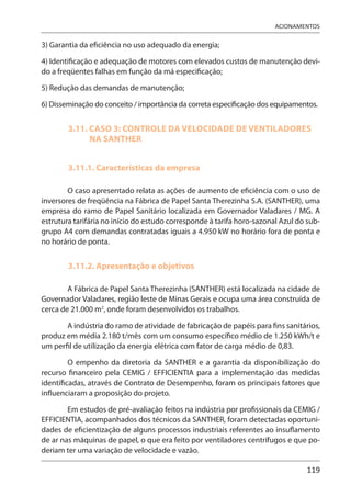 119
ACIONAMENTOS
3) Garantia da eficiência no uso adequado da energia;
4) Identificação e adequação de motores com elevados custos de manutenção devi-
do a freqüentes falhas em função da má especificação;
5) Redução das demandas de manutenção;
6) Disseminação do conceito / importância da correta especificação dos equipamentos.
3.11. CASO 3: CONTROLE DA VELOCIDADE DE VENTILADORES
NA SANTHER
3.11.1. Características da empresa
O caso apresentado relata as ações de aumento de eficiência com o uso de
inversores de freqüência na Fábrica de Papel Santa Therezinha S.A. (SANTHER), uma
empresa do ramo de Papel Sanitário localizada em Governador Valadares / MG. A
estrutura tarifária no início do estudo corresponde à tarifa horo-sazonal Azul do sub-
grupo A4 com demandas contratadas iguais a 4.950 kW no horário fora de ponta e
no horário de ponta.
3.11.2. Apresentação e objetivos
A Fábrica de Papel Santa Therezinha (SANTHER) está localizada na cidade de
Governador Valadares, região leste de Minas Gerais e ocupa uma área construída de
cerca de 21.000 m2
, onde foram desenvolvidos os trabalhos.
A indústria do ramo de atividade de fabricação de papéis para fins sanitários,
produz em média 2.180 t/mês com um consumo específico médio de 1.250 kWh/t e
um perfil de utilização da energia elétrica com fator de carga médio de 0,83.
O empenho da diretoria da SANTHER e a garantia da disponibilização do
recurso financeiro pela CEMIG / EFFICIENTIA para a implementação das medidas
identificadas, através de Contrato de Desempenho, foram os principais fatores que
influenciaram a proposição do projeto.
Em estudos de pré-avaliação feitos na indústria por profissionais da CEMIG /
EFFICIENTIA, acompanhados dos técnicos da SANTHER, foram detectadas oportuni-
dades de eficientização de alguns processos industriais referentes ao insuflamento
de ar nas máquinas de papel, o que era feito por ventiladores centrífugos e que po-
deriam ter uma variação de velocidade e vazão.
 