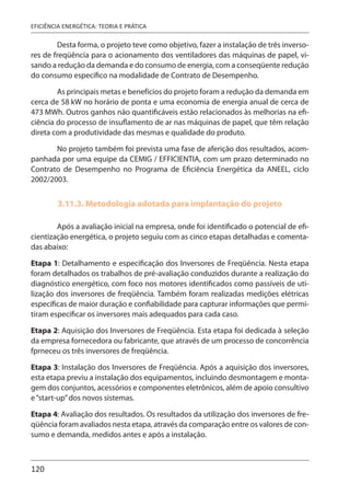 120
EFICIÊNCIA ENERGÉTICA: TEORIA E PRÁTICA
Desta forma, o projeto teve como objetivo, fazer a instalação de três inverso-
res de freqüência para o acionamento dos ventiladores das máquinas de papel, vi-
sando a redução da demanda e do consumo de energia, com a conseqüente redução
do consumo específico na modalidade de Contrato de Desempenho.
As principais metas e benefícios do projeto foram a redução da demanda em
cerca de 58 kW no horário de ponta e uma economia de energia anual de cerca de
473 MWh. Outros ganhos não quantificáveis estão relacionados às melhorias na efi-
ciência do processo de insuflamento de ar nas máquinas de papel, que têm relação
direta com a produtividade das mesmas e qualidade do produto.
No projeto também foi prevista uma fase de aferição dos resultados, acom-
panhada por uma equipe da CEMIG / EFFICIENTIA, com um prazo determinado no
Contrato de Desempenho no Programa de Eficiência Energética da ANEEL, ciclo
2002/2003.
3.11.3. Metodologia adotada para implantação do projeto
Após a avaliação inicial na empresa, onde foi identificado o potencial de efi-
cientização energética, o projeto seguiu com as cinco etapas detalhadas e comenta-
das abaixo:
Etapa 1: Detalhamento e especificação dos Inversores de Freqüência. Nesta etapa
foram detalhados os trabalhos de pré-avaliação conduzidos durante a realização do
diagnóstico energético, com foco nos motores identificados como passíveis de uti-
lização dos inversores de freqüência. Também foram realizadas medições elétricas
específicas de maior duração e confiabilidade para capturar informações que permi-
tiram especificar os inversores mais adequados para cada caso.
Etapa 2: Aquisição dos Inversores de Freqüência. Esta etapa foi dedicada à seleção
da empresa fornecedora ou fabricante, que através de um processo de concorrência
fprneceu os três inversores de freqüência.
Etapa 3: Instalação dos Inversores de Freqüência. Após a aquisição dos inversores,
esta etapa previu a instalação dos equipamentos, incluindo desmontagem e monta-
gem dos conjuntos, acessórios e componentes eletrônicos, além de apoio consultivo
e“start-up”dos novos sistemas.
Etapa 4: Avaliação dos resultados. Os resultados da utilização dos inversores de fre-
qüência foram avaliados nesta etapa, através da comparação entre os valores de con-
sumo e demanda, medidos antes e após a instalação.
 