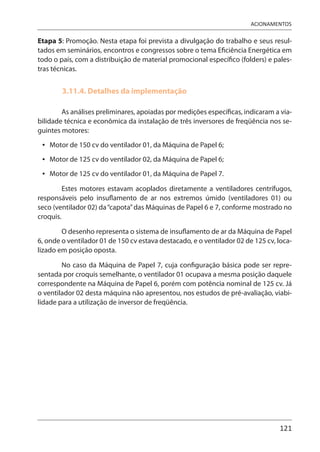 121
ACIONAMENTOS
Etapa 5: Promoção. Nesta etapa foi prevista a divulgação do trabalho e seus resul-
tados em seminários, encontros e congressos sobre o tema Eficiência Energética em
todo o país, com a distribuição de material promocional específico (folders) e pales-
tras técnicas.
3.11.4. Detalhes da implementação
As análises preliminares, apoiadas por medições específicas, indicaram a via-
bilidade técnica e econômica da instalação de três inversores de freqüência nos se-
guintes motores:
Motor de 150 cv do ventilador 01, da Máquina de Papel 6;
Motor de 125 cv do ventilador 02, da Máquina de Papel 6;
Motor de 125 cv do ventilador 01, da Máquina de Papel 7.
Estes motores estavam acoplados diretamente a ventiladores centrífugos,
responsáveis pelo insuflamento de ar nos extremos úmido (ventiladores 01) ou
seco (ventilador 02) da“capota”das Máquinas de Papel 6 e 7, conforme mostrado no
croquis.
O desenho representa o sistema de insuflamento de ar da Máquina de Papel
6, onde o ventilador 01 de 150 cv estava destacado, e o ventilador 02 de 125 cv, loca-
lizado em posição oposta.
No caso da Máquina de Papel 7, cuja configuração básica pode ser repre-
sentada por croquis semelhante, o ventilador 01 ocupava a mesma posição daquele
correspondente na Máquina de Papel 6, porém com potência nominal de 125 cv. Já
o ventilador 02 desta máquina não apresentou, nos estudos de pré-avaliação, viabi-
lidade para a utilização de inversor de freqüência.
•
•
•
 