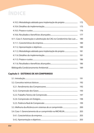 XIV
4.10.3. Metodologia adotada para implantação do projeto............................. 172
4.10.4. Detalhes da implementação........................................................................... 173
4.10.5. Prazos e custos..................................................................................................... 176
4.10.6. Resultados e benefícios alcançados............................................................. 177
4.11. Caso 5: Automação e substituição da CAG no Condomínio São Luiz .... 180
4.11.1. Características da empresa.............................................................................. 180
4.11.2. Apresentação e objetivos ................................................................................ 180
4.11.3. Metodologia adotada para implantação do projeto............................. 181
4.11.4. Detalhes da implementação........................................................................... 181
4.11.5. Prazos e custos..................................................................................................... 186
4.11.6. Resultados e benefícios alcançados............................................................. 186
Bibliografia Condicionamento Ambiental.................................................................. 189
Capítulo 5 - SISTEMAS DE AR COMPRIMIDO
5.1. Introdução...................................................................................................................... 191
5.2. Conceitos teóricos básicos....................................................................................... 192
5.2.1. Rendimento dos Compressores....................................................................... 192
5.2.2. Compressão dos Gases........................................................................................ 193
5.2.3. Trabalho Teórico de Compressão..................................................................... 197
5.2.4. Compressão em Estágios.................................................................................... 198
5.2.5. Potência Real de Compressão .......................................................................... 199
5.3. Melhoria da eficiência em sistemas de ar comprimido ................................. 200
5.4. Caso 1: Gerenciamento do ar comprimido na MICHELIN.............................. 203
5.4.1. Características da empresa................................................................................ 203
5.4.2. Apresentação e objetivos................................................................................... 203
ÍNDICE
 