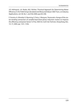 129
ACIONAMENTOS
J.R. Holmquist, J.A. Rooks, M.E. Richter; “Practical Approach for Determining Motor
Efficiency in the Field Using Calculated and Measured Values”. IEEE Trans. on Industry
Applications, vol. 40, No 1, Jan/Feb 2004, pp.242-248.
F. Ferreira; A. Almeida; G. Baoming; S. Faria; J. Marques;“Automatic change of the sta-
tor-winding connection of variable-load three-phase induction motors to improve
the efficiency and power factor,”in Proc. IEEE Int. Conf. Ind.Technol., Hong Kong, Dec.
14–17, 2005, pp. 1331–1336.
 