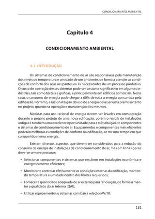 131
CONDICIONAMENTO AMBIENTAL
Capítulo 4
CONDICIONAMENTO AMBIENTAL
4.1. INTRODUÇÃO
Os sistemas de condicionamento de ar são responsáveis pela manutenção
dos níveis de temperatura e umidade de um ambiente, de forma a atender as condi-
ções de conforto dos seus ocupantes ou às necessidades de um processo produtivo.
O custo de operação destes sistemas pode ser bastante significativo em algumas in-
dústrias, tais como têxteis e gráficas, e principalmente em edifícios comerciais. Neste
caso, o consumo de energia pode chegar a 60% de toda a energia consumida pela
edificação. Portanto, a racionalização do uso de energia deve ser uma premissa tanto
no projeto, quanto na operação e manutenção dos mesmos.
Medidas para uso racional de energia devem ser levadas em consideração
durante o próprio projeto de uma nova edificação, porém o retrofit de instalações
antigas é também uma excelente oportunidade para a substituição de componentes
e sistemas de condicionamento de ar. Equipamentos e componentes mais eficientes
poderão melhorar as condições de conforto na edificação, ao mesmo tempo em que
consumirão menos energia.
Existem diversos aspectos que devem ser considerados para a redução do
consumo de energia de instalações de condicionamento de ar, mas em linhas gerais
deve-se sempre procurar:
Selecionar componentes e sistemas que resultem em instalações econômica e
energeticamente eficientes;
Monitorar e controlar efetivamente as condições internas da edificação, manten-
do temperatura e umidade dentro dos limites requeridos;
Fornecer a quantidade adequada de ar externo para renovação, de forma a man-
ter a qualidade do ar interno (QAI);
Utilizar equipamentos e sistemas com baixa relação kW/TR;
•
•
•
•
 