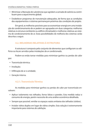 132
EFICIÊNCIA ENERGÉTICA: TEORIA E PRÁTICA
Minimizar a liberação de substâncias que agridam a camada de ozônio ou contri-
buam para o aquecimento global;
Estabelecer programas de manutenção adequados, de forma que as condições
dos equipamentos e sistemas permaneçam próximas das condições de projeto.
Em geral, as melhorias possíveis para se economizar energia em uma instala-
ção de condicionamento de ar podem ser agrupadas em duas categorias: melhorias
relativas à estrutura (ambiente ou edifício climatizado) e melhorias relativas ao siste-
ma de condicionamento de ar. Estas possibilidades de melhoria dos sistemas serão
descritas a seguir.
4.2. MELHORIAS RELATIVAS À ESTRUTURA
A estrutura é composta pelo conjunto de elementos que configuram os edi-
fícios ou locais servidos pelas instalações de ar condicionado.
Podem-se então tomar medidas para minimizar ganhos ou perdas de calor
por:
Transmissão térmica;
Insolação;
Infiltração de ar e umidade;
Geração interna.
4.2.1. Transmissão Térmica
As medidas para minimizar ganhos ou perdas de calor por transmissão en-
volvem:
Aplicar isolamento nos telhados, forros falsos e paredes. Esta medida reduz o
consumo de energia, porém necessita de uma análise econômica detalhada.
Sempre que possível, ventilar os espaços vazios embaixo dos telhados (sótãos).
Instalar vidros duplos em lugar de vidros simples. Esta solução é extremamente
importante para sistemas de calefação.
•
•
•
•
•
•
•
•
•
 