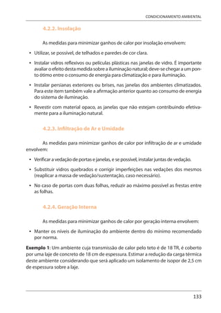 133
CONDICIONAMENTO AMBIENTAL
4.2.2. Insolação
As medidas para minimizar ganhos de calor por insolação envolvem:
Utilizar, se possível, de telhados e paredes de cor clara.
Instalar vidros reflexivos ou películas plásticas nas janelas de vidro. É importante
avaliar o efeito desta medida sobre a iluminação natural; deve-se chegar a um pon-
to ótimo entre o consumo de energia para climatização e para iluminação.
Instalar persianas exteriores ou brises, nas janelas dos ambientes climatizados.
Para este item também vale a afirmação anterior quanto ao consumo de energia
do sistema de iluminação.
Revestir com material opaco, as janelas que não estejam contribuindo efetiva-
mente para a iluminação natural.
4.2.3. Infiltração de Ar e Umidade
As medidas para minimizar ganhos de calor por infiltração de ar e umidade
envolvem:
Verificar a vedação de portas e janelas, e se possível, instalar juntas de vedação.
Substituir vidros quebrados e corrigir imperfeições nas vedações dos mesmos
(reaplicar a massa de vedação/sustentação, caso necessário).
No caso de portas com duas folhas, reduzir ao máximo possível as frestas entre
as folhas.
4.2.4. Geração Interna
As medidas para minimizar ganhos de calor por geração interna envolvem:
Manter os níveis de iluminação do ambiente dentro do mínimo recomendado
por norma.
Exemplo 1: Um ambiente cuja transmissão de calor pelo teto é de 18 TR, é coberto
por uma laje de concreto de 18 cm de espessura. Estimar a redução da carga térmica
deste ambiente considerando que será aplicado um isolamento de isopor de 2,5 cm
de espessura sobre a laje.
•
•
•
•
•
•
•
•
 