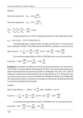 134
EFICIÊNCIA ENERGÉTICA: TEORIA E PRÁTICA
Solução:
Teto sem isolamento:
Teto com isolamento:
Proporcionalmente as 18 TR, a redução do aporte de calor pelo teto será de:
Considerando que o sistema opera 10 h/dia, 22 dias/mês e 12 meses/ano e
que o resfriador (“chiller”) tem eficiência de 0,85 kW/TR, a redução no consumo será:
Se a tarifa de energia elétrica é de 0,118 R$/kWh, tem-se uma economia de:
Exemplo 2: Considere um edifício comercial com dois pavimentos, com área útil to-
tal de 1500 m2
e taxa média de iluminação de 25 W/m2
. Um estudo demonstrou que
aproximadamente 60% da iluminação pode ser desligada entre 18 às 21h. Sabe-se
ainda que o sistema de condicionamento de ar opera das 8h as 21 h, 20 dias por mês,
12 meses por ano e que o mesmo é dotado de resfriador de líquido cuja relação kW/
TR é igual a 0,85. Estimar a economia de energia do sistema de condicionamento de
ar, oriunda da redução da iluminação.
Solução:
Se a tarifa de energia elétrica é de 0,118 R$/kWh, tem-se uma economia de:
 
