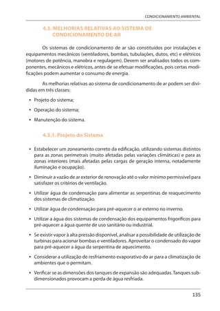 135
CONDICIONAMENTO AMBIENTAL
4.3. MELHORIAS RELATIVAS AO SISTEMA DE
CONDICIONAMENTO DE AR
Os sistemas de condicionamento de ar são constituídos por instalações e
equipamentos mecânicos (ventiladores, bombas, tubulações, dutos, etc) e elétricos
(motores de potência, manobra e regulagem). Devem ser analisados todos os com-
ponentes, mecânicos e elétricos, antes de se efetuar modificações, pois certas modi-
ficações podem aumentar o consumo de energia.
As melhorias relativas ao sistema de condicionamento de ar podem ser divi-
didas em três classes:
Projeto do sistema;
Operação do sistema;
Manutenção do sistema.
4.3.1. Projeto do Sistema
Estabelecer um zoneamento correto da edificação, utilizando sistemas distintos
para as zonas perimetrais (muito afetadas pelas variações climáticas) e para as
zonas interiores (mais afetadas pelas cargas de geração interna, notadamente
iluminação e ocupação).
Diminuir a vazão de ar exterior de renovação até o valor mínimo permissível para
satisfazer os critérios de ventilação.
Utilizar água de condensação para alimentar as serpentinas de reaquecimento
dos sistemas de climatização.
Utilizar água de condensação para pré-aquecer o ar externo no inverno.
Utilizar a água dos sistemas de condensação dos equipamentos frigoríficos para
pré-aquecer a água quente de uso sanitário ou industrial.
Se existir vapor à alta pressão disponível, analisar a possibilidade de utilização de
turbinas para acionar bombas e ventiladores. Aproveitar o condensado do vapor
para pré-aquecer a água da serpentina de aquecimento.
Considerar a utilização de resfriamento evaporativo do ar para a climatização de
ambientes que o permitam.
Verificar se as dimensões dos tanques de expansão são adequadas.Tanques sub-
dimensionados provocam a perda de água resfriada.
•
•
•
•
•
•
•
•
•
•
•
 