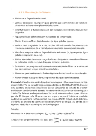 137
CONDICIONAMENTO AMBIENTAL
4.3.3. Manutenção do Sistema
Minimizar as fugas de ar dos dutos.
Verificar os registros (“dampers”) para garantir que sejam mínimos os vazamen-
tos quando estiverem completamente fechados.
Isolar tubulações e dutos que passam por espaços não condicionados e/ou não
ocupados.
Reparar todos os isolamentos em mau estado de conservação.
Manter limpos os filtros das tubulações de água gelada e quente.
Verificar se os purgadores de ar dos circuitos hidráulicos estão funcionando cor-
retamente. A presença de ar nas tubulações aumenta o consumo de energia.
Identificar e reparar todas as fugas de fluidos existentes (ar, água quente, água
gelada, refrigerante, óleo, etc).
Manter ajustado o sistema de purga do circuito de água das torres de resfriamen-
to, evitando a perda excessiva de água e produtos químicos.
Estabelecer um programa cuidadoso de manutenção dos filtros de ar de modo
que estes estejam sempre em ótimas condições.
Manter o superaquecimento do fluido refrigerante dentro dos valores especificados.
Manter limpos os evaporadores, serpentinas de água e condensadores.
Exemplo 3: Calculou-se a vazão de ar de renovação para 100 pessoas em um escritó-
rio em 2500 m3
/h, e a carga térmica correspondente em 25.000 kcal/h (8TR). Durante
uma auditória energética constatou-se que as venezianas de tomada de ar exter-
no estavam completamente abertas, resultando numa vazão de ar externo igual a
3500 m3
/h. Sabe-se ainda que o sistema de condicionamento de ar opera 12 horas
por dia, 20 dias por mês, 12 meses por ano e que o mesmo é dotado de condicio-
nador de ar autônomo (self contained) cuja relação kW/TR é igual a 0,98. Estimar a
economia de energia do sistema de condicionamento de ar que será obtida ao se
regular a vazão de ar externo para o valor de projeto.
Solução:
O excesso de ar externo é dado por:
A redução de carga do sistema será dada por:
•
•
•
•
•
•
•
•
•
•
•
 