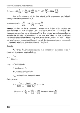 138
EFICIÊNCIA ENERGÉTICA: TEORIA E PRÁTICA
Se a tarifa de energia elétrica é de 0,118 R$/kWh, a economia possível pela
correção da vazão de renovação é:
Exemplo 4: Uma instalação de condicionamento de ar é dotada de unidades ser-
pentina-ventilador (“fan-coil”) com vazão total de 86.000 m3
/h. Supondo que estes
equipamentos estejam operando com os filtros de ar sujos, o que está causando uma
aumento de perda de carga nos mesmos de 8 mmCA (0,08 kPa). Sabe-se ainda que o
sistema de condicionamento de ar opera 10 horas por dia, 20 dias por mês, 12 meses
por ano. Estimar o consumo adicional de energia destes equipamentos e a economia
que poderia ser efetuada através da limpeza dos filtros.
Solução:
A potência do ventilador necessária para compensar o excesso de perda de
carga nos filtros pode ser calculada por:
onde: potência, kW.
vazão, em m3
/h
ΔP perda de carga, em kPa.
ηvent
rendimento do ventilador (78%)
Assim, tem-se:
 