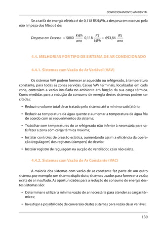 139
CONDICIONAMENTO AMBIENTAL
Se a tarifa de energia elétrica é de 0,118 R$/kWh, a despesa em excesso pela
não limpeza dos filtros é de:
4.4. MELHORIAS POR TIPO DE SISTEMA DE AR CONDICIONADO
4.4.1. Sistemas com Vazão de Ar Variável (VAV)
Os sistemas VAV podem fornecer ar aquecido ou refrigerado, à temperatura
constante, para todas as zonas servidas. Caixas VAV terminais, localizadas em cada
zona, controlam a vazão insuflada no ambiente em função da sua carga térmica.
Como medidas para a redução do consumo de energia destes sistemas podem ser
citadas:
Reduzir o volume total de ar tratado pelo sistema até o mínimo satisfatório;
Reduzir aa temperatura da água quente e aumentar a temperatura da água fria
de acordo com os requerimentos do sistema;
Trabalhar com temperaturas do ar refrigerado não inferior à necessária para sa-
tisfazer a zona com carga térmica máxima;
Instalar controles de pressão estática, aumentando assim a eficiência da opera-
ção (regulagem) dos registros (dampers) de desvio;
Instalar registro de regulagem na sucção do ventilador, caso não exista.
4.4.2. Sistemas com Vazão de Ar Constante (VAC)
A maioria dos sistemas com vazão de ar constante faz parte de um outro
sistema, por exemplo, um sistema duplo duto, sistemas usados para fornecer a vazão
exata de ar insuflado. As oportunidades para a redução do consumo de energia des-
tes sistemas são:
Determinar e utilizar a mínima vazão de ar necessária para atender as cargas tér-
micas;
Investigar a possibilidade de conversão destes sistemas para vazão de ar variável.
•
•
•
•
•
•
•
 