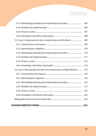 XV
5.4.3. Metodologia adotada para implantação do projeto................................ 204
5.4.4. Detalhes da implementação............................................................................. 204
5.4.5. Prazos e custos....................................................................................................... 207
5.4.6. Resultados e benefícios alcançados............................................................... 208
5.5. Caso 2: Gerenciamento de ar comprimido na 3M do Brasil......................... 209
5.5.1. Características da empresa................................................................................ 209
5.5.2. Apresentação e objetivos................................................................................... 210
5.5.3. Metodologia adotada para implantação do projeto................................ 210
5.5.4. Detalhes da implementação............................................................................. 211
5.5.5. Prazos e custos....................................................................................................... 213
5.5.6. Resultados e benefícios alcançados............................................................... 213
5.6. Caso 3: Recuperação de calor em compressores na Belgo Bekaert .......... 216
5.6.1. Características da empresa................................................................................ 216
5.6.2. Apresentação e objetivos................................................................................... 216
5.6.3. Metodologia adotada para implantação do projeto................................ 216
5.6.4. Detalhes da implementação............................................................................. 217
5.6.5. Prazos e custos....................................................................................................... 221
5.6.6. Resultados e benefícios alcançados............................................................... 222
Bibliografia Sistemas de Ar Comprimido .................................................................... 223
AGRADECIMENTOS FINAIS .................................................................... 224
ÍNDICE
 