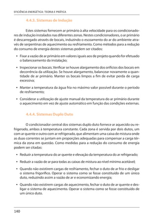 140
EFICIÊNCIA ENERGÉTICA: TEORIA E PRÁTICA
4.4.3. Sistemas de Indução
Estes sistemas fornecem ar primário à alta velocidade para os condicionado-
res de indução instalados nas diferentes zonas. Nestes condicionadores, o ar primário
é descarregado através de bocais, induzindo o escoamento do ar do ambiente atra-
vés de serpentinas de aquecimento ou resfriamento. Como métodos para a redução
do consumo de energia destes sistemas podem ser citados:
Fixar a vazão de ar primário em valores iguais aos de projeto quando for efetuado
o balanceamento da instalação;
Inspecionar os bocais.Verificar se houve alargamento dos orifícios dos bocais em
decorrência da utilização. Se houve alargamento, balancear novamente a quan-
tidade de ar primário. Manter os bocais limpos a fim de evitar perda de carga
excessiva;
Manter a temperatura da água fria no máximo valor possível durante o período
de resfriamento;
Considerar a utilização de ajuste manual da temperatura do ar primário durante
o aquecimento em vez de ajuste automático em função das condições externas.
4.4.4. Sistemas Duplo Duto
O condicionador central dos sistemas duplo duto fornece ar aquecido ou re-
frigerado, ambos à temperatura constante. Cada zona é servida por dois dutos, um
com ar quente e outro com ar refrigerado, que alimentam uma caixa de mistura onde
as duas correntes se juntam em proporções adequadas para compensar a carga tér-
mica da zona em questão. Como medidas para a redução do consumo de energia
podem ser citadas:
Reduzir a temperatura do ar quente e elevação da temperatura do ar refrigerado;
Reduzir a vazão de ar para todas as caixas de mistura ao nível mínimo aceitável;
Quando não existirem cargas de resfriamento, fechar o duto de ar frio e desligar
o sistema frigorífico. Operar o sistema como se fosse constituído de um único
duto, reduzindo assim a vazão de ar e economizando energia;
Quando não existirem cargas de aquecimento, fechar o duto de ar quente e des-
ligar o sistema de aquecimento. Operar o sistema como se fosse constituído de
um único duto.
•
•
•
•
•
•
•
•
 