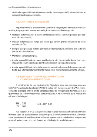 142
EFICIÊNCIA ENERGÉTICA: TEORIA E PRÁTICA
analisada a possibilidade de conversão do sistema para VAV, eliminando-se as
serpentinas de reaquecimento.
4.5. CONTROLE E REGULAGEM
Algumas medidas envolvendo o controle e a regulagem da instalação de cli-
matização que podem resultar em redução no consumo de energia são:
Proteger os termostatos e outros sensores para evitar sua manipulação por pes-
soas não autorizadas;
Instalar os termostatos longe dos locais que sofrem grande influência de focos
de calor ou frio;
Sempre que possível, instalar controles de temperatura ambiente em cada um
dos locais climatizados;
Manter os sensores limpos;
Avaliar a possibilidade de trocar as válvulas de três vias por válvulas de duas vias,
instalando-se um sistema de bombeamento com velocidade variável;
Avaliar a possibilidade de instalação de termostatos de controle flutuante, permi-
tindo que a temperatura ambiente flutue entre margens relativamente amplas.
4.6. RENDIMENTOS DOS EQUIPAMENTOS DE
CONDICIONAMENTO DE AR
O rendimento de um equipamento frigorífico pode ser expresso pelo seu
COP, “EER” ou através da relação kW/TR. O índice EER é expresso em Btu/W.h, repre-
sentando a relação entre o efeito útil (capacidade de refrigeração da instalação) e a
quantidade de trabalho requerida para produzi-lo. A relação entre estes índices de
eficiência é dada por:
Nas Tabela 4.1 e 4.2 são apresentados valores típicos da eficiência (COP) de
diversos tipos de equipamentos utilizados para o condicionamento de ar. Cabe res-
saltar que estes valores devem ser utilizados apenas como referência e, sempre que
possível, valores mais precisos devem ser obtidos junto aos fabricantes.
•
•
•
•
•
•
 