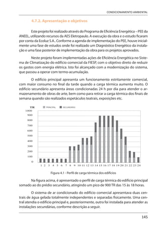 145
CONDICIONAMENTO AMBIENTAL
4.7.2. Apresentação e objetivos
Este projeto foi realizado através do Programa de Eficiência Energética – PEE da
ANEEL, utilizando recursos da AES Eletropaulo. A execução da obra e o estudo ficaram
por conta da Ecoluz S.A.. Conforme a agenda de implementação do PEE, houve inicial-
mente uma fase de estudos onde foi realizado um Diagnóstico Energético da instala-
ção e uma fase posterior de implementação da obra para os projetos aprovados.
Neste projeto foram implementadas ações de Eficiência Energética no Siste-
ma de Climatização do edifício comercial da FIESP, com o objetivo direto de reduzir
os gastos com energia elétrica. Isto foi alcançado com a modernização do sistema,
que passou a operar com termo-acumulação.
O edifício principal apresenta um funcionamento estritamente comercial,
com maior consumo no final da tarde quando a carga térmica aumenta muito. O
edifício secundário apresenta áreas condicionadas 24 h por dia para atender o ar-
mazenamento de obras de arte, bem como para retirar a carga térmica dos finais de
semana quando são realizados espetáculos teatrais, exposições etc.
Figura 4.1 - Perfil de carga térmica dos edifícios
Na figura acima, é apresentado o perfil de carga térmica do edifício principal
somado ao do prédio secundário, atingindo um pico de 900 TR das 15 às 18 horas.
O sistema de ar condicionado do edifício comercial apresentava duas cen-
trais de água gelada totalmente independentes e separadas fisicamente. Uma cen-
tral atendia o edifício principal e, posteriormente, outra foi instalada para atender as
instalações secundárias, conforme descrição a seguir.
 