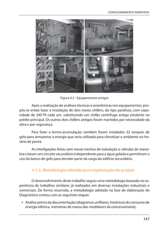 147
CONDICIONAMENTO AMBIENTAL
Figura 4.2 - Equipamentos antigos
Após a realização de análises técnicas e econômicas nos equipamentos, pro-
pôs-se então fazer a instalação de dois novos chillers, do tipo parafuso, com capa-
cidade de 240 TR cada um, substituindo um chiller centrífugo antigo existente no
prédio principal. Os outros dois chillers antigos foram mantidos por necessidade da
obra e por segurança.
Para fazer a termo-acumulação, também foram instalados 32 tanques de
gelo para armazenar a energia que seria utilizada para climatizar o ambiente no ho-
rário de ponta.
As interligações feitas com novos trechos de tubulação e válvulas de mano-
bra criaram um circuito secundário independente para a água gelada e permitiram o
uso do banco de gelo para atender parte da carga do edifício secundário.
4.7.3. Metodologia adotada para implantação do projeto
O desenvolvimento deste trabalho seguiu uma metodologia baseada na ex-
periência de trabalhos similares já realizados em diversas instalações industriais e
comerciais. De forma resumida, a metodologia adotada na fase de elaboração do
Diagnóstico contou com as seguintes etapas:
Análise prévia da documentação (diagramas unifilares, históricos do consumo de
energia elétrica, memórias de massa dos medidores da concessionária);
•
 