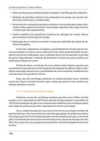 148
EFICIÊNCIA ENERGÉTICA: TEORIA E PRÁTICA
Visitas aos locais para conhecimento das instalações e identificação dos ambientes;
Medições de grandezas elétricas com analisadores de energia nos circuitos elé-
tricos dos sistemas de ar condicionado;
Entrevista com o pessoal de operação, processo e manutenção para coletar infor-
mações sobre aspectos funcionais, necessidades específicas das cargas térmicas
e conservação dos equipamentos;
Análise estatística dos parâmetros históricos de utilização de energia elétrica
para estudo da contratação de energia;
Elaboração de um relatório contendo o estudo de viabilidade do projeto de efi-
ciência energética;
Concluído o diagnóstico energético, a possibilidade de climatização por ter-
mo-acumulação se mostrou como a alternativa mais viável, produzindo gelo no perí-
odo fora de ponta (madrugada), para a utilização desse frio armazenado no período
de ponta. Especialmente a redução da demanda no horário de ponta resultou em
significativa redução de custos.
Na fase de obras, a instalação do novo sistema exigiu logística apurada para
que ela fosse executada sem a interrupção da climatização do edifício. Todas as alte-
rações executadas deveriam ter a possibilidade de serem revertidas imediatamente,
caso houvesse uma parada do sistema.
Duas, das três centrífugas existentes no prédio principal, foram mantidas
como uma “reserva técnica”, durante e após a obra, para permitir esta manobra por
válvulas borboleta manuais.
4.7.4. Detalhes da implementação
Substituiu-se uma das centrífugas existentes por dois novos chillers, do tipo
parafuso, com capacidade de 240 TR para geração de água gelada e capacidade de
160 TR para produção de gelo. Esses compressores modernos são microprocessados
com duplo set-point para permitir a operação com termo-acumulação.
Com a implementação do novo sistema de termo-acumulação, também foi
possível otimizar o funcionamento da central de água gelada do prédio secundário.
Isto porque parte do frio foi produzido pela central do prédio principal, na forma de
gelo, é transferido para esta central no horário de ponta, através do trocador de calor.
Além disso, parte dos seus equipamentos pode ficar mantida desligada durante este
horário.
•
•
•
•
•
 