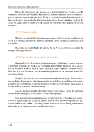 152
EFICIÊNCIA ENERGÉTICA: TEORIA E PRÁTICA
No prédio secundário, os equipamentos permaneceram os mesmos, sendo
acrescidas válvulas e um trocador de calor. Para evitar o consumo excessivo de ener-
gia, as válvulas são manobradas para fechar o circuito da água de condensação e
fazer um by-pass para a solução de mono-etileno-glicol. Outra válvula de controle de
vazão foi usada para controlar a temperatura do ambiente neste prédio no horário
de ponta.
4.7.5. Prazos e custos
O investimento total, incluindo equipamentos, mão-de-obra e instalação, foi
de R$ 2,25 milhões, conforme o contrato realizado com a concessionária de energia
e o cliente.
O período de implantação do sistema foi de 7 meses, incluindo o prazo de
entrega dos equipamentos.
4.7.6. Resultados e benefícios alcançados
O procedimento de verificação dos resultados obtidos pelo projeto seguem
o chamado protocolo de medição e verificação. Este método baseia-se na compara-
ção de medições elétricas antes e após a substituição dos sistemas. Também é usual
fazer um acompanhamento das faturas de energia elétrica para conferir os resulta-
dos econômicos.
No período anterior à substituição do sistema de climatização, foram realiza-
das medições de grandezas elétricas no quadro geral de força, o qual alimenta os com-
pressores dos resfriadores, as bomba dos condensadores, as bombas de água gelada e
os ventiladores das torres de resfriamento.
A partir destas medições, também foram estimadas as horas de operação
anuais dos sistemas para o cálculo de viabilidade do projeto.
Com as medições realizadas durante uma semana, foi estimado que o funcio-
namento típico da sala de máquinas ocorria entre 8:30h e 21:30h atingindo uma de-
manda máxima de 750 kW. Estas medições resultaram nas curvas de carga do sistema
principal e secundário mostradas nas figuras a seguir.
 