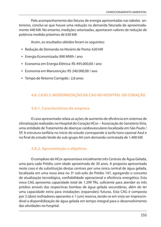 155
CONDICIONAMENTO AMBIENTAL
Pelo acompanhamento das faturas de energia apresentadas nas tabelas an-
teriores, conclui-se que houve uma redução na demanda faturada de aproximada-
mente 440 kW. No entanto, medições setorizadas, apontaram valores de redução de
potência medida próximos de 630 kW.
Assim, os resultados obtidos foram os seguintes:
Redução de Demanda no Horário de Ponta: 630 kW
Energia Economizada: 890 MWh / ano
Economia em Energia Elétrica: R$ 495.000,00 / ano
Economia em Manutenção: R$ 240.000,00 / ano
Tempo de Retorno Corrigido : 2,8 anos
4.8. CASO 2: MODERNIZAÇÃO DA CAG NO HOSPITAL DO CORAÇÃO
4.8.1. Características da empresa
O caso apresentado relata as ações de aumento de eficiência em sistemas de
climatização realizadas no Hospital do Coração HCor – Associação do Sanatório Sírio,
uma entidade de Tratamento de doenças cardiovasculares localizada em São Paulo /
SP. A estrutura tarifária no início do estudo corresponde à tarifa horo-sazonal Azul e
no final do estudo Verde do sub-grupo A4 com demanda contratada de 1.400 kW.
4.8.2. Apresentação e objetivos
O complexo do HCor apresentava inicialmente três Centrais de Água Gelada,
uma para cada Prédio, com idade aproximada de 30 anos. A proposta apresentada
neste caso é da substituição destas centrais por uma única central de água gelada,
localizada em uma nova área no 3º sub-solo do Prédio 147, agregando o conceito
de atualização tecnológica, confiabilidade operacional e eficiência energética. Esta
nova CAG apresenta capacidade total de 1.299 TRs, suficiente para atender os três
prédios através das respectivas bombas de água gelada secundárias, além de ter
uma capacidade extra para instalações (expansões) futuras. Esta CAG é composta
por 2 (dois) resfriadores operantes e 1 (um) reserva, tendo-se em vista ser imprescin-
dível a disponibilização de água gelada em tempo integral para o desenvolvimento
das atividades no hospital.
•
•
•
•
•
 