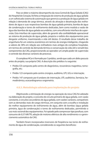 156
EFICIÊNCIA ENERGÉTICA: TEORIA E PRÁTICA
Para se obter o máximo desempenho da nova Central de Água Gelada (CAG)
do Hospital do Coração, foi feita a integração do sistema de produção de água gelada
a um sofisticado sistema de automação que gerencia a produção de água gelada em
relação à demanda de carga térmica, através da ativação e desativação dos resfria-
dores de água e suas respectivas bombas de água gelada primária, bomba de água
de condensação e torres de resfriamento dedicadas, bem como modula a vazão de
água das bombas de água gelada secundárias, com uma eficiente interface de super-
visão. Esta interface de supervisão, além de garantir alta confiabilidade operacional
ao sistema de produção de água gelada, propicia o rodízio dos equipamentos para
desgaste uniforme, maximizando a vida útil destes. O resultado desse trabalho de
engenharia foi um sistema econômico em termos de energia inteligente, chegando
a valores de 38% em relação aos resfriadores mais antigos do complexo hospitalar,
em termos de controle da demanda térmica e conservação da vida útil e versátil dos
componentes da CAG, proporcionando ao operador um amplo poder de supervisão
e controle das diversas variáveis do processo.
O complexo HCor é formado por 3 prédios, sendo que cada um deles possuía
antes do projeto, sua própria CAG. A descrição dos prédios é a seguinte:
Prédio CD composto pelo centro de diagnóstico, ressonância magnética, tomo-
grafia, etc;
Prédio 123 composto pelo centro cirúrgico, auditório, UTI, UCo e internação;
Prédio 147 composto por 8 andares de internação, UTI, auditórios, farmácia, he-
modinâmica, ecocardiograma e ergometria.
4.8.3. Metodologia adotada para implantação do projeto
Objetivando a otimização de energia na operação da nova CAG foi adotado
na elaboração do projeto, o conceito de circuito primário de água gelada, com vazão
constante, e circuitos secundários de água gelada, com vazões variáveis, compatíveis
com as demandas reais de cargas térmicas, em conjunto com a escolha e instalação
do melhor equipamento de resfriamento de água, além de bombas (água gelada
primária, água de condensação) e torres de resfriamento dedicadas, permitindo o
uso mais racional dos equipamentos. Foi optado pelo compressor tipo parafuso, com
consumo de 0,57 kW/TR, adoção de motores elétricos de alto rendimento e o geren-
ciamento automático da CAG.
Também foram incorporados inversores de freqüência nas torres de resfria-
mento de água de condensação, considerando os seguintes benefícios:
•
•
•
 