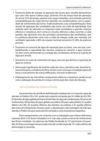 157
CONDICIONAMENTO AMBIENTAL
Economia direta de energia na operação das torres, pois, estudos demonstram
que uma CAG opera à plena carga, somente 25% do tempo total de operação.
Os outros 75% do tempo, operam com cargas reduzidas, necessitando, portanto,
compatibilização da carga térmica rejeitada nos condensadores com a capaci-
dade de resfriamento das torres. Tradicionalmente, esta compatibilização é feita
através da operação dos ventiladores das torres em ciclos de liga/desliga. Este
método, além de submeter os conjuntos moto-ventiladores a grandes esforços
elétricos e mecânicos, bem como os circuitos elétricos a altas correntes a cada
partida, não aproveita uma das principais características dos ventiladores, que
é a potência absorvida variar com o cubo da rotação, onde, por exemplo, um
ventilador operando a 80% da rotação nominal consumirá 51,20% da potência
prevista.
Economia no consumo de água de reposição para as torres, uma vez que, com-
patibilizando a capacidade das mesmas, evapora-se somente a água necessá-
ria, bem como, diminuindo-se a rotação dos ventiladores, diminui-se a perda de
água por arraste.
Economia no custo de tratamento de água, uma vez que diminui a reposição de
água no sistema.
Diminuição significativa do nível de ruído das torres, benefício este, bastante in-
teressante para o complexo do HCor, tendo-se em vista que a instalação opera 24
horas e está próximo de outras edificações, inclusive residenciais.
Prolongamento da vida útil de componentes elétricos e mecânicos, tendo-se em
vista a utilização de partida em rampa e diminuição dos níveis de vibração.
4.8.4. Detalhes da implementação
A primeira fase do retrofit foi definida pela instalação de um conjunto capaz de
atender os Prédios CD e 147, sendo este conjunto composto por 01 chiller de 433 TR’s,
02 bombas de água gelada primária; 02 bombas de água de condensação, 02 torres de
resfriamento, 06 bombas de água gelada secundária (03 para cada prédio), 01 quadro
elétrico da CAG, 02 quadros elétricos das bombas secundárias e 01 quadro elétrico
das torres de resfriamento. Ocorreu assim, a desativação e desmontagem da CAG que
atendia o Prédio CD; pois nesta área foi montada a nova ressonância magnética.
Estes equipamentos, em conjunto com as tubulações que tinham diâmetros
variando de 8”a 18”, foram instalados no 3º sub-solo, exceto as torres de resfriamento
que foram instaladas na cobertura do Prédio localizada no 12º pavimento. Em para-
lelo, foi feita a montagem da prumada nova de condensação de 10”; redes elétrica de
alimentação e comando.
•
•
•
•
•
 