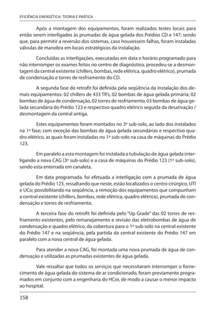 158
EFICIÊNCIA ENERGÉTICA: TEORIA E PRÁTICA
Após a montagem dos equipamentos, foram realizados testes locais para
então serem interligados às prumadas de água gelada dos Prédios CD e 147; sendo
que, para permitir a reversão dos sistemas, caso houvessem falhas, foram instaladas
válvulas de manobra em locais estratégicos da instalação.
Concluídas as interligações, executadas em data e horário programado para
não interromper os exames feitos no centro de diagnóstico, procedeu-se a desmon-
tagem da central existente (chillers, bombas, rede elétrica, quadro elétrico), prumada
de condensação e torres de resfriamento do CD.
A segunda fase do retrofit foi definida pela seqüência da instalação dos de-
mais equipamentos: 02 chillers de 433 TR’s, 02 bombas de água gelada primária; 02
bombas de água de condensação, 02 torres de resfriamento, 03 bombas de água ge-
lada secundária do Prédio 123 e respectivo quadro elétrico seguida da desativação /
desmontagem da central antiga.
Estes equipamentos foram montados no 3º sub-solo, ao lado dos instalados
na 1ª fase; com exceção das bombas de água gelada secundárias e respectivo qua-
dro elétrico, as quais foram instaladas no 1º sub-solo na casa de máquinas do Prédio
123.
Em paralelo a esta montagem foi instalada a tubulação de água gelada inter-
ligando a nova CAG (3º sub-solo) e a casa de máquinas do Prédio 123 (1º sub-solo),
sendo esta enterrada em canaleta.
Em data programada, foi efetuada a interligação com a prumada de água
gelada do Prédio 123, ressaltando que neste, estão localizados o centro cirúrgico, UTI
e UCo; possibilitando na seqüência, a remoção dos equipamentos que compunham
a central existente (chillers, bombas, rede elétrica, quadro elétrico), prumada de con-
densação e torres de resfriamento.
A terceira fase do retrofit foi definida pelo “Up Grade” das 02 torres de res-
friamento existentes, pelo remanejamento e revisão das eletrobombas de água de
condensação e quadro elétrico, da cobertura para o 1º sub-solo na central existente
do Prédio 147 e na seqüência, pela partida da central existente do Prédio 147 em
paralelo com a nova central de água gelada.
Para atender a nova CAG, foi montada uma nova prumada de água de con-
densação e utilizadas as prumadas existentes de água gelada.
Vale ressaltar que todos os serviços que necessitaram interromper o forne-
cimento de água gelada do sistema de ar condicionado, foram previamente progra-
mados em conjunto com a engenharia do HCor, de modo a causar o menor impacto
ao hospital.
 