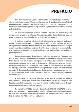 XVII
Para definir estratégias, como a de mobilizar a sociedade para o uso respon-
sável e eficiente da energia elétrica, combatendo seu desperdício, o Governo Federal,
por intermédio do Ministério de Minas e Energia, criou, em 1985, o PROCEL - Progra-
ma Nacional de Conservação de Energia Elétrica, cuja Secretaria Executiva é exercida
pela Eletrobrás.
Ao economizar energia, estamos adiando a necessidade de construção de
novas usinas geradoras e sistemas elétricos associados, disponibilizando recursos
para outras áreas e contribuindo para a preservação da natureza.
A partir de sucessivas crises nacionais e internacionais, afetando o abasteci-
mento, durante as quais a economia de energia passou a fazer parte de um grande
esforço nacional de combate ao desperdício, o PROCEL ampliou sua área de atuação,
desenvolvendo uma série de projetos, dirigidos para as classes de consumo indus-
trial, comercial, residencial, iluminação pública, rural e poder público, com ênfase em
prédios públicos.
Concomitantemente, dentre outras iniciativas relevantes, o Programa con-
tribuiu para a melhoria do rendimento energético de materiais e equipamentos elé-
tricos de uso final, por meio da outorga do Selo PROCEL de Economia de Energia,
capacitou tecnologicamente centros de pesquisa e laboratórios, visando à imple-
mentação da Lei de Eficiência Energética (Lei 10.295 de 17 de outubro de 2001), além
de interagir com instituições voltadas à educação formal do país em conformidade
com a Lei de Diretrizes e Bases da Educação Nacional, com o objetivo de retirar o con-
sumo perdulário do Brasil, avaliado em cerca de 20% do consumo total de energia
elétrica do país.
A interação com o processo educativo se fez, a partir de 1993, por meio de
um Acordo de Cooperação Técnica entre os Ministérios de Minas e Energia e o da
Educação, estabelecendo, para cada nível de ensino, uma forma apropriada de abor-
dar as questões da conservação de energia.
Na Eletrobrás/PROCEL, o núcleo denominado PROCEL EDUCAÇÃO se orga-
nizou para atender à nova demanda, estabelecendo parcerias com competências
técnicas educativas que pudessem desenvolver um produto adequado à Educação
Básica, à Educação Média Técnica e à Educação Superior.
PREFÁCIO
 
