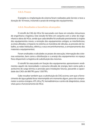161
CONDICIONAMENTO AMBIENTAL
4.8.5. Prazos
O projeto e a implantação do sistema foram realizados pela Servtec e teve a
duração de 18 meses, incluindo o prazo de entrega dos equipamentos.
4.8.6. Resultados e benefícios alcançados
O retrofit da CAG do HCor foi executado com base em estudos minuciosos
de engenharia e logística. Este estudo foi feito em conjunto com o setor de enge-
nharia e obras do HCor, sendo que cada detalhe foi analisado previamente (o trajeto
dos equipamentos novos; a remoção dos equipamentos antigos; as interferências;
as áreas afetadas; o impacto no sistema; as manobras de válvulas, as pressões de tra-
balho, as redes hidráulica, elétrica, e seus encaminhamentos, o armazenamento dos
materiais e equipamentos).
Foram analisados e calculados os prazos de execução, interrupção dos siste-
mas existentes, bem como a distribuição e o arranjo dos equipamentos no espaço
físico disponível e a logística de substituição dos mesmos.
O retrofit foi executado em função dos equipamentos apresentarem rendi-
mentos aquém da necessidade e consumo elevado de energia, bem como pelo o
acréscimo de carga térmica e previsão para instalações futuras, passando a capaci-
dade das CAG’s de 800 TR’s para 1350 TR’s.
Cabe ressaltar também que a substituição da CAG ocorreu sem que o forne-
cimento de água gelada fosse interrompido em momento algum, para não compro-
meter o centro cirúrgico, UTI, UCo, PS, hemodinâmica e centro de diagnóstico, áreas
vitais para o funcionamento do HCor.
 