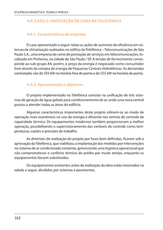 162
EFICIÊNCIA ENERGÉTICA: TEORIA E PRÁTICA
4.9. CASO 3: UNIFICAÇÃO DE CAGS NA TELEFÔNICA
4.9.1. Características da empresa
O caso apresentado a seguir relata as ações de aumento de eficiência em sis-
temas de climatização realizadas no edifíco daTelefônica –Telecomunicações de São
Paulo S.A., uma empresa do ramo de prestação de serviços em telecomunicações, lo-
calizada em Pinheiros, na cidade de São Paulo / SP. A tensão de fornecimento corres-
ponde ao sub-grupo A4, porém, o preço da energia é negociado como consumidor
livre através da compra de energia de Pequenas Centrais Hidrelétricas. As demandas
contratadas são de 593 kW no horário fora de ponta e de 555 kW no horário de ponta.
4.9.2. Apresentação e objetivos
O projeto implementado na Telefônica consiste na unificação de três siste-
mas de geração de água gelada para condicionamento de ar, onde uma nova central
passou a atender todas as áreas do edifício.
Algumas características importantes deste projeto referem-se ao modo de
operação mais econômico no uso da energia e eficiente nos termos de controle da
capacidade térmica. Os equipamentos modernos também proporcionam a melhor
operação, possibilitando o supervisionamento das variáveis de controle como tem-
peraturas, vazões e pressões de trabalho.
As diretrizes de realização do projeto por fases bem definidas, ficaram sob a
aprovação daTelefônica, que viabilizou a implantação das medidas por intervenções
no sistema de ar condicionado existente, gerenciando uma logística operacional que
não comprometesse o conforto térmico do prédio por muito tempo, enquanto os
equipamentos fossem substituídos.
Os equipamentos existentes antes da realização da obra estão mostrados na
tabela a seguir, divididos por sistemas e pavimentos.
 