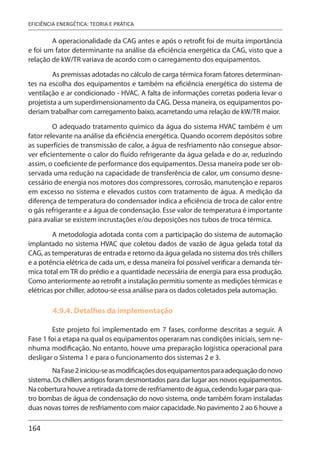 164
EFICIÊNCIA ENERGÉTICA: TEORIA E PRÁTICA
A operacionalidade da CAG antes e após o retrofit foi de muita importância
e foi um fator determinante na análise da eficiência energética da CAG, visto que a
relação de kW/TR variava de acordo com o carregamento dos equipamentos.
As premissas adotadas no cálculo de carga térmica foram fatores determinan-
tes na escolha dos equipamentos e também na eficiência energética do sistema de
ventilação e ar condicionado - HVAC. A falta de informações corretas poderia levar o
projetista a um superdimensionamento da CAG. Dessa maneira, os equipamentos po-
deriam trabalhar com carregamento baixo, acarretando uma relação de kW/TR maior.
O adequado tratamento químico da água do sistema HVAC também é um
fator relevante na análise da eficiência energética. Quando ocorrem depósitos sobre
as superfícies de transmissão de calor, a água de resfriamento não consegue absor-
ver eficientemente o calor do fluído refrigerante da água gelada e do ar, reduzindo
assim, o coeficiente de performance dos equipamentos. Dessa maneira pode ser ob-
servada uma redução na capacidade de transferência de calor, um consumo desne-
cessário de energia nos motores dos compressores, corrosão, manutenção e reparos
em excesso no sistema e elevados custos com tratamento de água. A medição da
diferença de temperatura do condensador indica a eficiência de troca de calor entre
o gás refrigerante e a água de condensação. Esse valor de temperatura é importante
para avaliar se existem incrustações e/ou deposições nos tubos de troca térmica.
A metodologia adotada conta com a participação do sistema de automação
implantado no sistema HVAC que coletou dados de vazão de água gelada total da
CAG, as temperaturas de entrada e retorno da água gelada no sistema dos três chillers
e a potência elétrica de cada um, e dessa maneira foi possível verificar a demanda tér-
mica total em TR do prédio e a quantidade necessária de energia para essa produção.
Como anteriormente ao retrofit a instalação permitiu somente as medições térmicas e
elétricas por chiller, adotou-se essa análise para os dados coletados pela automação.
4.9.4. Detalhes da implementação
Este projeto foi implementado em 7 fases, conforme descritas a seguir. A
Fase 1 foi a etapa na qual os equipamentos operaram nas condições iniciais, sem ne-
nhuma modificação. No entanto, houve uma preparação logística operacional para
desligar o Sistema 1 e para o funcionamento dos sistemas 2 e 3.
NaFase2iniciou-seasmodificaçõesdosequipamentosparaadequaçãodonovo
sistema. Os chillers antigos foram desmontados para dar lugar aos novos equipamentos.
Nacoberturahouvearetiradadatorrederesfriamentodeágua,cedendolugarparaqua-
tro bombas de água de condensação do novo sistema, onde também foram instaladas
duas novas torres de resfriamento com maior capacidade. No pavimento 2 ao 6 houve a
 