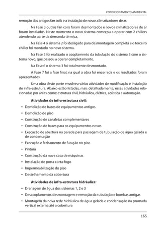 165
CONDICIONAMENTO AMBIENTAL
remoção dos antigos fan coils e a instalação de novos climatizadores de ar.
Na Fase 3 outros fan coils foram desmontados e novos climatizadores de ar
foram instalados. Neste momento o novo sistema começou a operar com 2 chillers
atendendo parte da demanda térmica.
Na Fase 4 o sistema 2 foi desligado para desmontagem completa e o terceiro
chiller foi montado no novo sistema.
Na Fase 5 foi realizado o acoplamento da tubulação do sistema 3 com o sis-
tema novo, que passou a operar completamente.
Na Fase 6 o sistema 3 foi totalmente desmontado.
A Fase 7 foi a fase final, na qual a obra foi encerrada e os resultados foram
apresentados.
Uma obra deste porte envolveu várias atividades de modificação e instalação
de infra-estrutura. Abaixo estão listadas, mais detalhadamente, essas atividades rela-
cionadas por áreas como: estrutura civil, hidráulica, elétrica, acústica e automação.
Atividades de infra-estrutura civil:
Demolição de bases de equipamentos antigos
Demolição de piso
Construção de canaletas complementares
Construção de bases para os equipamentos novos
Execução de abertura na parede para passagem de tubulação de água gelada e
de condensação
Execução e fechamento de furação no piso
Pintura
Construção da nova casa de máquinas
Instalação de porta corta-fogo
Impermeabilização do piso
Destelhamento da cobertura
Atividades de infra-estrutura hidráulica:
Drenagem de água dos sistemas 1, 2 e 3
Desacoplamento, desmontagem e remoção da tubulação e bombas antigas
Montagem da nova rede hidráulica de água gelada e condensação na prumada
vertical externa até a cobertura
•
•
•
•
•
•
•
•
•
•
•
•
•
•
 