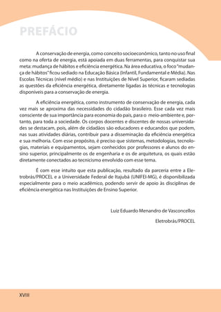 XVIII
A conservação de energia, como conceito socioeconômico, tanto no uso final
como na oferta de energia, está apoiada em duas ferramentas, para conquistar sua
meta: mudança de hábitos e eficiência energética. Na área educativa, o foco“mudan-
ça de hábitos”ficou sediado na Educação Básica (Infantil, Fundamental e Média). Nas
Escolas Técnicas (nível médio) e nas Instituições de Nível Superior, ficaram sediadas
as questões da eficiência energética, diretamente ligadas às técnicas e tecnologias
disponíveis para a conservação de energia.
A eficiência energética, como instrumento de conservação de energia, cada
vez mais se aproxima das necessidades do cidadão brasileiro. Esse cada vez mais
consciente de sua importância para economia do país, para o meio-ambiente e, por-
tanto, para toda a sociedade. Os corpos docentes e discentes de nossas universida-
des se destacam, pois, além de cidadãos são educadores e educandos que podem,
nas suas atividades diárias, contribuir para a disseminação da eficiência energética
e sua melhoria. Com esse propósito, é preciso que sistemas, metodologias, tecnolo-
gias, materiais e equipamentos, sejam conhecidos por professores e alunos do en-
sino superior, principalmente os de engenharia e os de arquitetura, os quais estão
diretamente conectados ao tecnicismo envolvido com esse tema.
É com esse intuito que esta publicação, resultado da parceria entre a Ele-
trobrás/PROCEL e a Universidade Federal de Itajubá (UNIFEI-MG), é disponibilizada
especialmente para o meio acadêmico, podendo servir de apoio às disciplinas de
eficiência energética nas Instituições de Ensino Superior.
Luiz Eduardo Menandro de Vasconcellos
Eletrobrás/PROCEL
PREFÁCIO
 