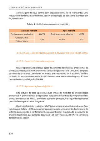 170
EFICIÊNCIA ENERGÉTICA: TEORIA E PRÁTICA
A montagem da nova central com capacidade de 330 TR, representou uma
redução de demanda da ordem de 228 kW ou redução do consumo estimado em
24,5 MWh/ano.
Tabela 4.18 - Redução do consumo específico
Antes do Retrofit Após Retrofit
Equipamentos analisados kW/TR Equipamentos analisados kW/TR
Chillers Carrier
1,44 Hitachi 0,75
Chillers Starco
4.10. CASO 4: MODERNIZAÇÃO DA CAG NO EDIFÍCIO FARIA LIMA
4.10.1. Características da empresa
O caso apresentado relata as ações de aumento de eficiência em sistemas de
climatização realizadas no Condomínio Edifício Brigadeiro Faria Lima, uma empresa
do ramo de Escritórios Comerciais localizada em São Paulo / SP. A estrutura tarifária
no início do estudo corresponde à tarifa horo-sazonal Verde do sub-grupo AS com
demanda contratada igual a 700 kW.
4.10.2. Apresentação e objetivos
Este estudo de caso apresenta duas linhas de medidas de eficientização
energética. A primeira delas é de projetos aprovados no âmbito do Programa de Efi-
ciência Energética da ANEEL, onde está o projeto principal, e a segunda de projetos
que não fazem parte deste Programa.
O principal projeto, realizado pelaVitalux, aborda a substituição de uma Cen-
tral de Água Gelada – CAG, no qual será proporcionado um aumento da eficiência do
sistema, aumentando o conforto térmico dos ambientes e reduzindo o consumo de
energia dos chillers, que passarão das atuais 1,35 kW/TR para 0,585 kW/TR, como será
apresentado a seguir.
 