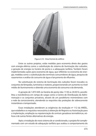 171
CONDICIONAMENTO AMBIENTAL
Figura 4.10 - Vista frontal do edifício
Entre os outros projetos, estão medidas para economia direta dos gastos
com energia elétrica como: a substituição do sistema de iluminação dos subsolos,
a geração de energia no horário de ponta e a adequação tarifária. Também foram
implementadas ações para economia de água, que refletirão na economia de ener-
gia, medidas como: a substituição dos terminais consumidores de água, pesquisa de
vazamentos e análise do consumo de água e lançamento de efluentes.
Na substituição do sistema de iluminação dos subsolos foram trocados os
conjuntos de lâmpadas, luminárias e reatores, proporcionando um aumento no nível
médio de iluminamento e obtendo uma economia do consumo e da demanda.
A geração de 1.875 kVA no horário de ponta (das 17:30 as 20:30 h), possibi-
litou a transferência em rampa de cargas como o Centro de Distribuição da Admi-
nistração e os conjuntos privativos, através de um paralelismo momentâneo com
a rede da concessionária, atendendo os requisitos das proteções de sobrecorrente
instantâneo e temporizado.
Essas instalações atenderam as exigências da resolução nº 112 da ANEEL,
que estabelece os requisitos necessários à obtenção de Registro ou Autorização para
a implantação, ampliação ou repotenciação de centrais geradoras termelétricas, eó-
licas e de outras fontes alternativas de energia.
Após a instalação do novo sistema de ar condicionado, o projeto foi comple-
mentado com um estudo de adequação tarifária que avaliou o comportamento do
 