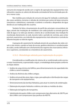 172
EFICIÊNCIA ENERGÉTICA: TEORIA E PRÁTICA
consumo de energia de acordo com o regime de operação dos equipamentos mais
relevantes e ajustou os valores de demanda contratada de forma otimizada para ob-
ter o menor custo.
Nas medidas para redução do consumo de água foi realizada a substituição
dos vasos sanitários, torneiras e válvulas de mictórios por outros de baixo consumo
(mecânicos e eletrônicos), mantendo o conforto e evitando o desperdício de água
devido ao uso inadequado dos usuários.
Também foi feito o levantamento do perfil dos principais consumidores de
água, através das instalações de medidores com saída pulsada na entrada geral da
rede de água e na rede que atende o sistema de ar condicionado. Esta medição foi
monitorada diariamente via web, durante todo o período do contrato, para evitar
possíveis vazamentos, uso indevido dos equipamentos mais relevantes e controle do
efluente lançado na rede de esgoto.
A pesquisa de vazamento foi realizada através de auscultação das redes visí-
veis e não visíveis, usando-se haste de escuta, geofone eletrônico e correlacionador
de ruídos, sendo ratificado com o fechamento dos registros dos reservatórios inferio-
res e superiores, constatando-se a inexistência de vazamentos.
4.10.3 - Metodologia adotada para implantação do projeto
Considerando as modificações do sistema de ar condicionado onde ocorreu
o maior investimento, e apresentada a seguir, a metodologia deste projeto conforme
as etapas abaixo:
Análise da carga térmica do Edifício, para dimensionamento da capacidade dos
chillers a serem instalados;
Análise da eficiência dos chillers antigos;
Análise estrutural dos pisos, lajes e vigas, para aplicação e distribuição das cargas
de transporte e de equipamentos;
Dimensionamento das bombas hidráulicas, para atuar no sistema de condensação;
Elaboração de projeto hidráulico e elétrico, de todas as medidas da obra;
Elaboração da logística de transportes;
Substituição de quatro chillers com compressores tipo alternativo de 200 TR, por
dois chillers com compressores tipo parafuso de 400 TR;
•
•
•
•
•
•
•
 