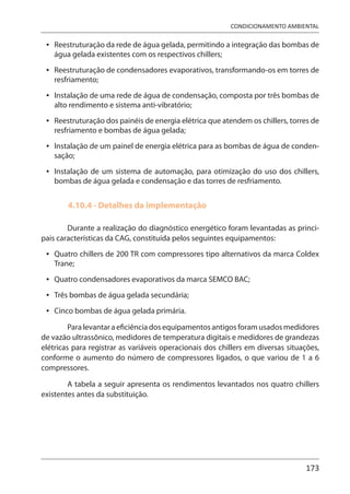 173
CONDICIONAMENTO AMBIENTAL
Reestruturação da rede de água gelada, permitindo a integração das bombas de
água gelada existentes com os respectivos chillers;
Reestruturação de condensadores evaporativos, transformando-os em torres de
resfriamento;
Instalação de uma rede de água de condensação, composta por três bombas de
alto rendimento e sistema anti-vibratório;
Reestruturação dos painéis de energia elétrica que atendem os chillers, torres de
resfriamento e bombas de água gelada;
Instalação de um painel de energia elétrica para as bombas de água de conden-
sação;
Instalação de um sistema de automação, para otimização do uso dos chillers,
bombas de água gelada e condensação e das torres de resfriamento.
4.10.4 - Detalhes da implementação
Durante a realização do diagnóstico energético foram levantadas as princi-
pais características da CAG, constituída pelos seguintes equipamentos:
Quatro chillers de 200 TR com compressores tipo alternativos da marca Coldex
Trane;
Quatro condensadores evaporativos da marca SEMCO BAC;
Três bombas de água gelada secundária;
Cinco bombas de água gelada primária.
Para levantar a eficiência dos equipamentos antigos foram usados medidores
de vazão ultrassônico, medidores de temperatura digitais e medidores de grandezas
elétricas para registrar as variáveis operacionais dos chillers em diversas situações,
conforme o aumento do número de compressores ligados, o que variou de 1 a 6
compressores.
A tabela a seguir apresenta os rendimentos levantados nos quatro chillers
existentes antes da substituição.
•
•
•
•
•
•
•
•
•
•
 