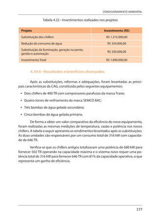 177
CONDICIONAMENTO AMBIENTAL
Tabela 4.22 - Investimentos realizados nos projetos
Projeto Investimento (R$)
Substituição dos chillers R$ 1.215.000,00
Redução do consumo de água R$ 354.000,00
Substituição da iluminação, geração na ponta,
gestão e automação
R$ 330.000,00
Investimento Total R$ 1.890.000,00
4.10.6 - Resultados e benefícios alcançados
Após as substituições, reformas e adequações, foram levantadas as princi-
pais características da CAG, constituída pelos seguintes equipamentos:
Dois chillers de 400 TR com compressores parafusos da marca Trane;
Quatro torres de resfriamento da marca SEMCO BAC;
Três bombas de água gelada secundária;
Cinco bombas de água gelada primária.
De forma a obter um valor comparativo da eficiência do novo equipamento,
foram realizadas as mesmas medições de temperatura, vazão e potência nos novos
chillers. A tabela a seguir apresenta os rendimentos levantados após as substituições.
As duas unidades são responsáveis por um consumo total de 316 kW com capacida-
de de 646 TR.
Verifica-se que os chillers antigos totalizavam uma potência de 680 kW para
fornecer 502 TR operando na capacidade máxima e o sistema novo requer uma po-
tência total de 316 kW para fornecer 646 TR com 81% da capacidade operativa, o que
representa um ganho de eficiência.
•
•
•
•
 