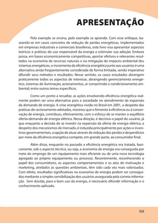 XIX
Pelo exemplo se ensina, pelo exemplo se aprende. Com esse enfoque, ba-
seando-se em casos concretos de redução de perdas energéticas, implementados
em empresas industriais e comerciais brasileiras, este livro visa apresentar aspectos
teóricos e práticos do uso responsável da energia e estimular sua adoção. Embora
possa, em bases economicamente competitivas, aportar efetivos e relevantes resul-
tados na economia de recursos naturais e na mitigação do impacto ambiental dos
sistemas energéticos, o incremento da eficiência energética junto aos usuários é uma
alternativa ainda freqüentemente considerada de forma limitada, sendo imperativo
difundir seus métodos e resultados. Nesse sentido, os casos estudados abrangem
praticamente todos os aspectos de interesse, abrangendo gerenciamento energé-
tico, sistemas de iluminação, acionamentos, ar comprimido e condicionamento am-
biental; entre outros temas específicos.
Como um ponto a ressaltar, as ações envolvendo eficiência energética real-
mente podem ser uma alternativa para a sociedade no atendimento da expansão
da demanda de energia. A crise energética vivida no Brasil em 2001, a despeito das
práticas de racionamento adotadas, mostrou que o fomento à eficiência ou à conser-
vação de energia, contribuiu, efetivamente, com o esforço de se manter o equilíbrio
oferta-demanda de energia elétrica. Nessa direção, é decisivo o papel do usuário, já
que enquanto a decisão de se investir na expansão da oferta de energia elétrica, a
despeito dos mecanismos de mercado, é induzida principalmente por ações e incen-
tivos governamentais, a opção de atuar através da redução das perdas e desperdícios
por meio da eficiência energética compete, em grande parte, ao consumidor final.
Além disso, enquanto no passado a eficiência energética era tratada, basi-
camente, sob o aspecto técnico, ou seja, a economia de energia era conseguida por
meio do emprego de um equipamento mais eficiente ou de uma nova tecnologia
agregada ao próprio equipamento ou processo. Recentemente, reconhecendo o
papel dos consumidores, os aspectos comportamentais e os atos de motivação e
marketing, atrelados às questões ambientais, têm sido cada vez mais valorizados.
Com efeito, resultados significativos na economia de energia podem ser consegui-
dos mediante a simples sensibilização dos usuários assegurada pela correta informa-
ção. Sem dúvida, para o bom uso da energia, é necessário difundir informação e o
conhecimento aplicado.
APRESENTAÇÃO
 